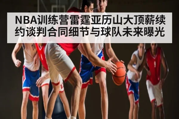 NBA训练营雷霆亚历山大顶薪续约谈判合同细节与球队未来曝光(kaiyun)